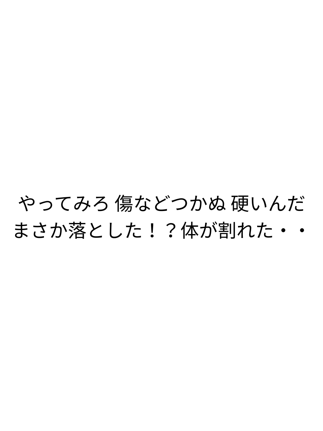 やってみろ 傷などつかぬ 硬いんだ まさか落とした！？体が割れた・・